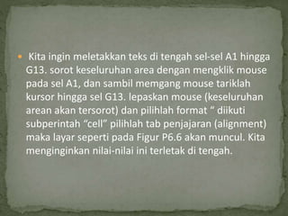  Kita ingin meletakkan teks di tengah sel-sel A1 hingga
G13. sorot keseluruhan area dengan mengklik mouse
pada sel A1, dan sambil memgang mouse tariklah
kursor hingga sel G13. lepaskan mouse (keseluruhan
arean akan tersorot) dan pilihlah format “ diikuti
subperintah “cell” pilihlah tab penjajaran (alignment)
maka layar seperti pada Figur P6.6 akan muncul. Kita
menginginkan nilai-nilai ini terletak di tengah.
 