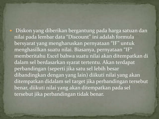  Diskon yang diberikan bergantung pada harga satuan dan
nilai pada lembar data “Discount” ini adalah formula
bersyarat yang mengharuskan pernyataan “IF” untuk
menghasilkan suatu nilai. Biasanya, pernyataan “IF“
memberitahu Excel bahwa suatu nilai akan ditempatkan di
dalam sel berdasarkan syarat tertentu. Akan terdapat
perbandingan (seperti jika satu sel lebih besar
dibandingkan dengan yang lain) diikuti nilai yang akan
ditempatkan didalam sel target jika perbandingan tersebut
benar, diikuti nilai yang akan ditempatkan pada sel
tersebut jika perbandingan tidak benar.
 