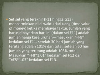  Set sel yang terakhir (F11 hingga G13)
mencerminkan nilai waktu dari uang (time value
of money) ketika membayar faktur. Jumlah yang
harus dibayarkan hari ini (dalam sel F11) adalah
jumlah harga keseluruhan—masukkan “=F8”
kedalam sel F11. setelah 30 hari jumlah yang
terutang adalah 101% dari total, setelah 60 hari
jumlah yang terutang adalah 103% total.
Masukkan “=F8*1.01” kedalam sel F12 dan
“=F8*1.03” kedalam sel F13.
 