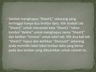  Setelah menghapus “Sheet3,” sekarang yang
tertinggal hanya dua lembar data. Klik duakali tab
“Sheet1” untuk menandai kata “Sheet1.” tekan
tombol “delete” untuk menghapus nama “Sheet1”
dan ketikan “Invoice” untuk label tab. Klik dua kali tab
“Sheet2” hapus dan ketikkan “Discount” sekarang
anda memiliki label-label lembar data yang benar
pada dua lembar yang dibutuhkan untuk contoh ini.
 