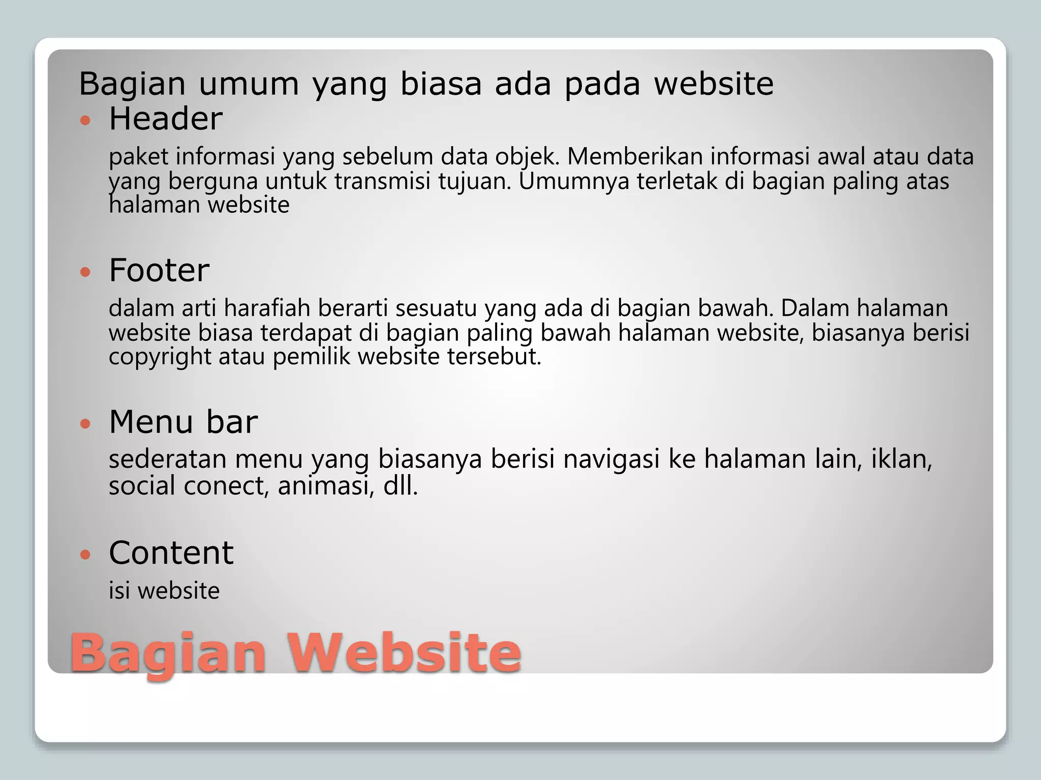 Bagian Website
Bagian umum yang biasa ada pada website
 Header
paket informasi yang sebelum data objek. Memberikan informasi awal atau data
yang berguna untuk transmisi tujuan. Umumnya terletak di bagian paling atas
halaman website
 Footer
dalam arti harafiah berarti sesuatu yang ada di bagian bawah. Dalam halaman
website biasa terdapat di bagian paling bawah halaman website, biasanya berisi
copyright atau pemilik website tersebut.
 Menu bar
sederatan menu yang biasanya berisi navigasi ke halaman lain, iklan,
social conect, animasi, dll.
 Content
isi website
 
