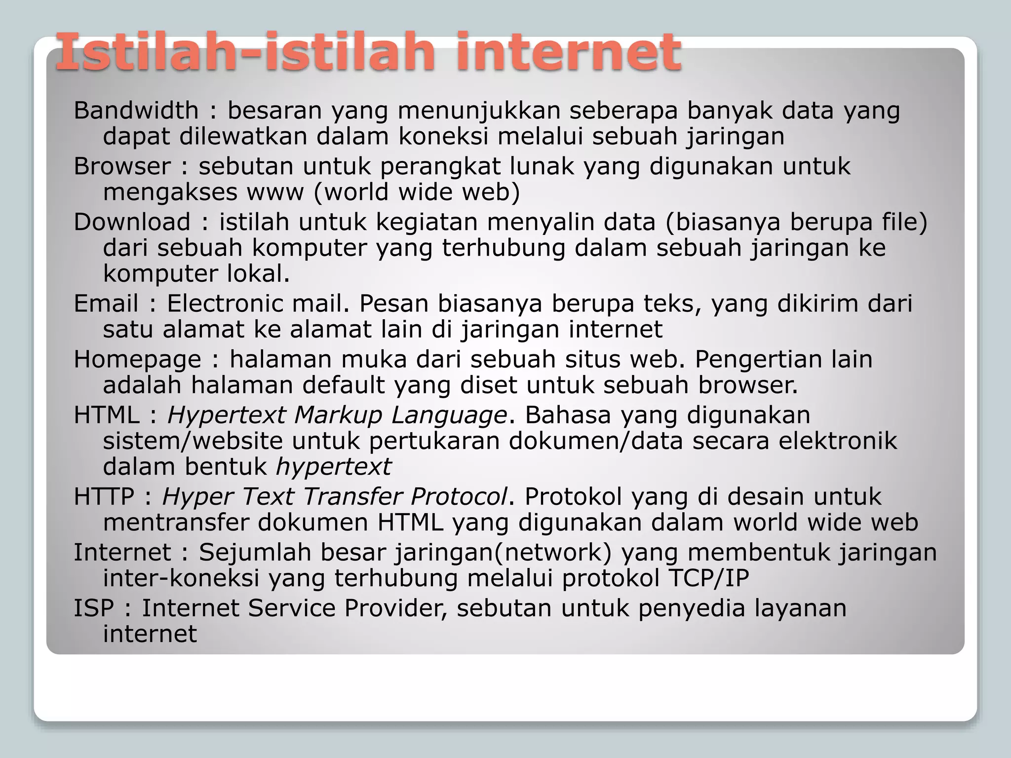 Istilah-istilah internet
Bandwidth : besaran yang menunjukkan seberapa banyak data yang
dapat dilewatkan dalam koneksi melalui sebuah jaringan
Browser : sebutan untuk perangkat lunak yang digunakan untuk
mengakses www (world wide web)
Download : istilah untuk kegiatan menyalin data (biasanya berupa file)
dari sebuah komputer yang terhubung dalam sebuah jaringan ke
komputer lokal.
Email : Electronic mail. Pesan biasanya berupa teks, yang dikirim dari
satu alamat ke alamat lain di jaringan internet
Homepage : halaman muka dari sebuah situs web. Pengertian lain
adalah halaman default yang diset untuk sebuah browser.
HTML : Hypertext Markup Language. Bahasa yang digunakan
sistem/website untuk pertukaran dokumen/data secara elektronik
dalam bentuk hypertext
HTTP : Hyper Text Transfer Protocol. Protokol yang di desain untuk
mentransfer dokumen HTML yang digunakan dalam world wide web
Internet : Sejumlah besar jaringan(network) yang membentuk jaringan
inter-koneksi yang terhubung melalui protokol TCP/IP
ISP : Internet Service Provider, sebutan untuk penyedia layanan
internet
 