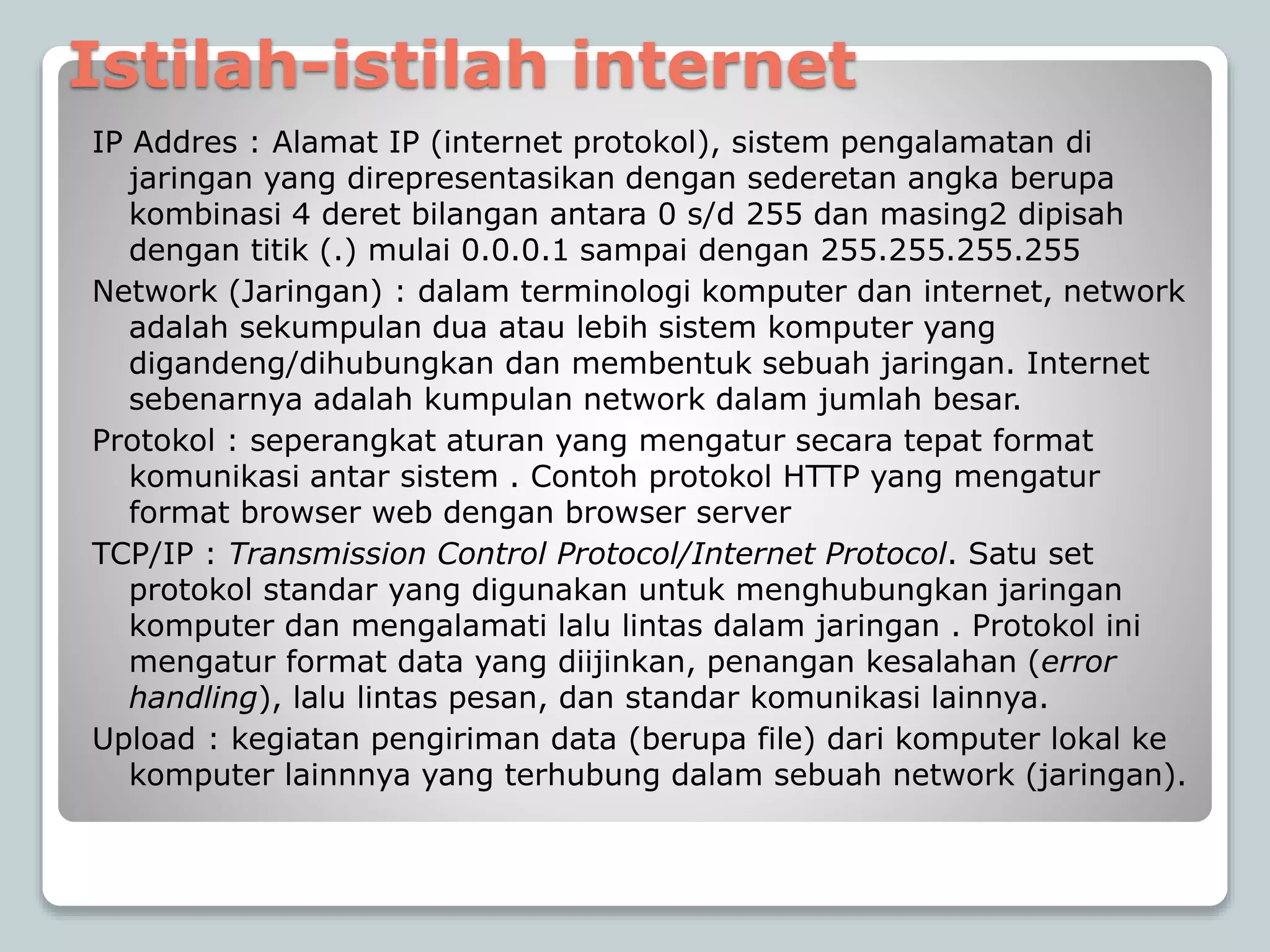 Istilah-istilah internet
IP Addres : Alamat IP (internet protokol), sistem pengalamatan di
jaringan yang direpresentasikan dengan sederetan angka berupa
kombinasi 4 deret bilangan antara 0 s/d 255 dan masing2 dipisah
dengan titik (.) mulai 0.0.0.1 sampai dengan 255.255.255.255
Network (Jaringan) : dalam terminologi komputer dan internet, network
adalah sekumpulan dua atau lebih sistem komputer yang
digandeng/dihubungkan dan membentuk sebuah jaringan. Internet
sebenarnya adalah kumpulan network dalam jumlah besar.
Protokol : seperangkat aturan yang mengatur secara tepat format
komunikasi antar sistem . Contoh protokol HTTP yang mengatur
format browser web dengan browser server
TCP/IP : Transmission Control Protocol/Internet Protocol. Satu set
protokol standar yang digunakan untuk menghubungkan jaringan
komputer dan mengalamati lalu lintas dalam jaringan . Protokol ini
mengatur format data yang diijinkan, penangan kesalahan (error
handling), lalu lintas pesan, dan standar komunikasi lainnya.
Upload : kegiatan pengiriman data (berupa file) dari komputer lokal ke
komputer lainnnya yang terhubung dalam sebuah network (jaringan).
 