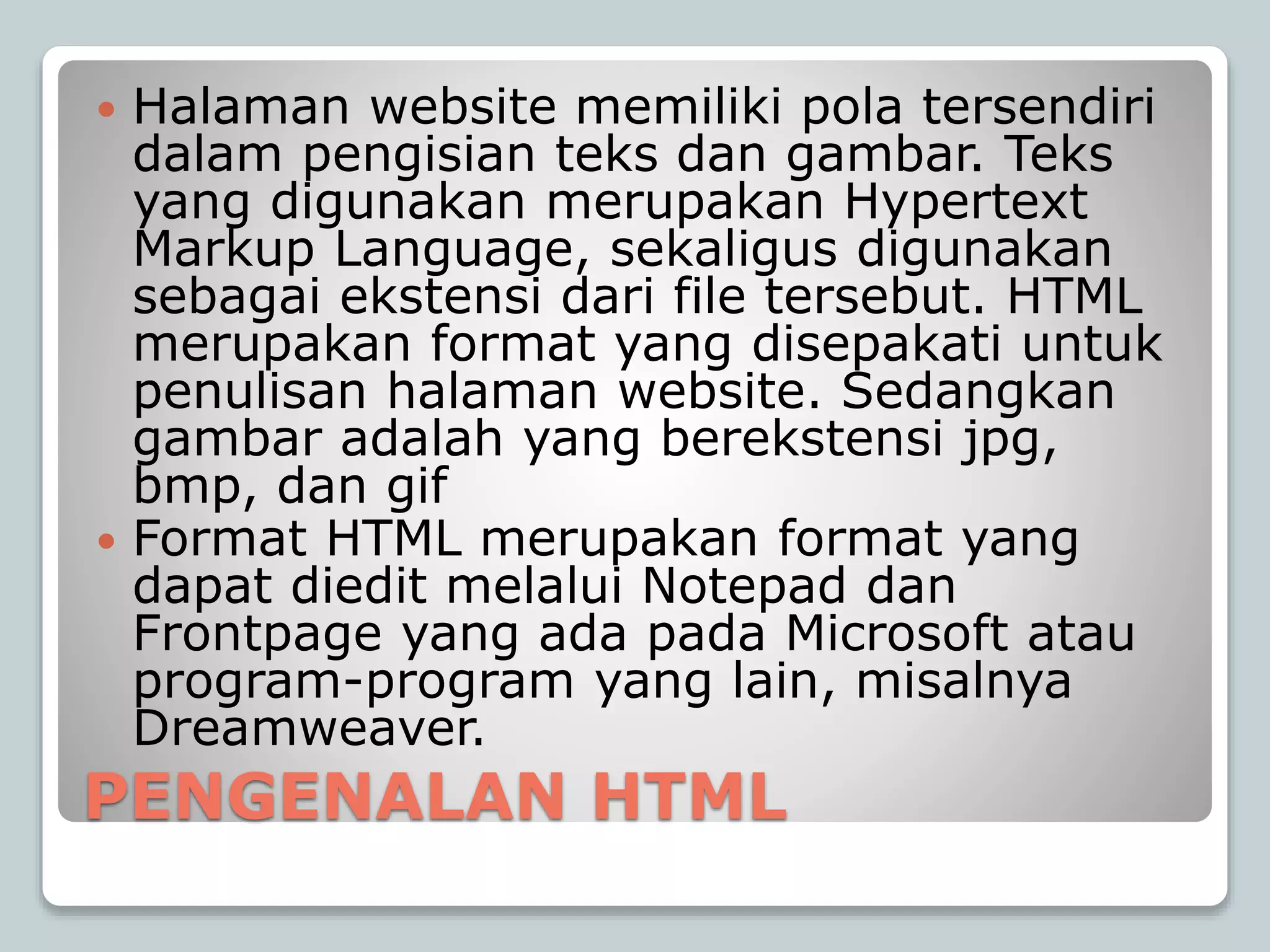 PENGENALAN HTML
 Halaman website memiliki pola tersendiri
dalam pengisian teks dan gambar. Teks
yang digunakan merupakan Hypertext
Markup Language, sekaligus digunakan
sebagai ekstensi dari file tersebut. HTML
merupakan format yang disepakati untuk
penulisan halaman website. Sedangkan
gambar adalah yang berekstensi jpg,
bmp, dan gif
 Format HTML merupakan format yang
dapat diedit melalui Notepad dan
Frontpage yang ada pada Microsoft atau
program-program yang lain, misalnya
Dreamweaver.
 