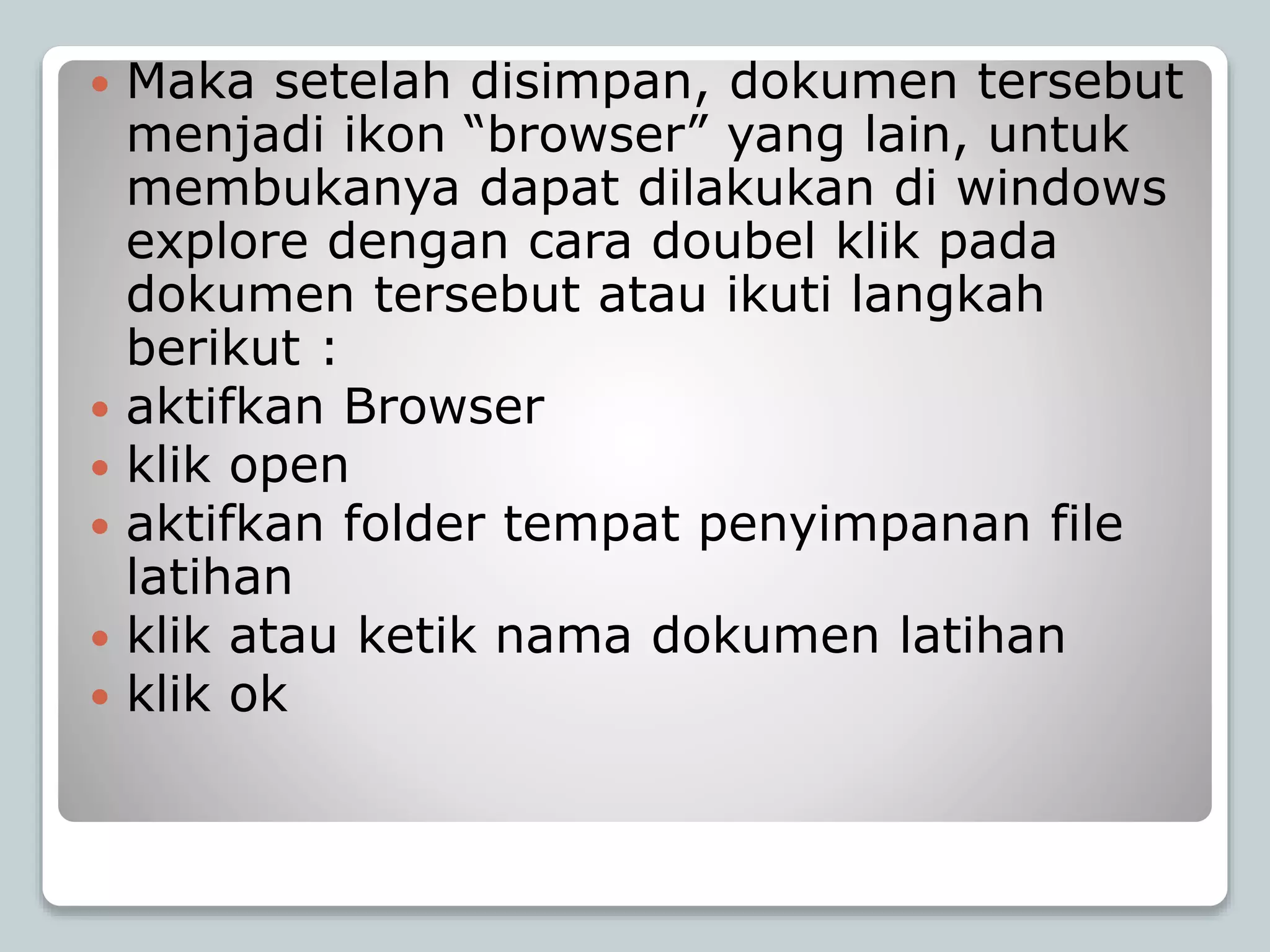  Maka setelah disimpan, dokumen tersebut
menjadi ikon “browser” yang lain, untuk
membukanya dapat dilakukan di windows
explore dengan cara doubel klik pada
dokumen tersebut atau ikuti langkah
berikut :
 aktifkan Browser
 klik open
 aktifkan folder tempat penyimpanan file
latihan
 klik atau ketik nama dokumen latihan
 klik ok
 