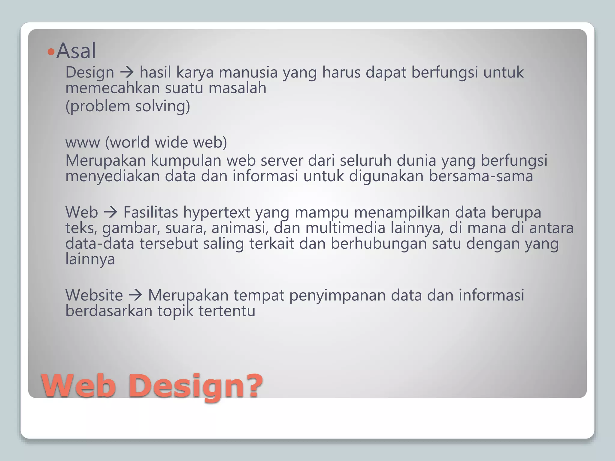 Web Design?
Asal
Design  hasil karya manusia yang harus dapat berfungsi untuk
memecahkan suatu masalah
(problem solving)
www (world wide web)
Merupakan kumpulan web server dari seluruh dunia yang berfungsi
menyediakan data dan informasi untuk digunakan bersama-sama
Web  Fasilitas hypertext yang mampu menampilkan data berupa
teks, gambar, suara, animasi, dan multimedia lainnya, di mana di antara
data-data tersebut saling terkait dan berhubungan satu dengan yang
lainnya
Website  Merupakan tempat penyimpanan data dan informasi
berdasarkan topik tertentu
 