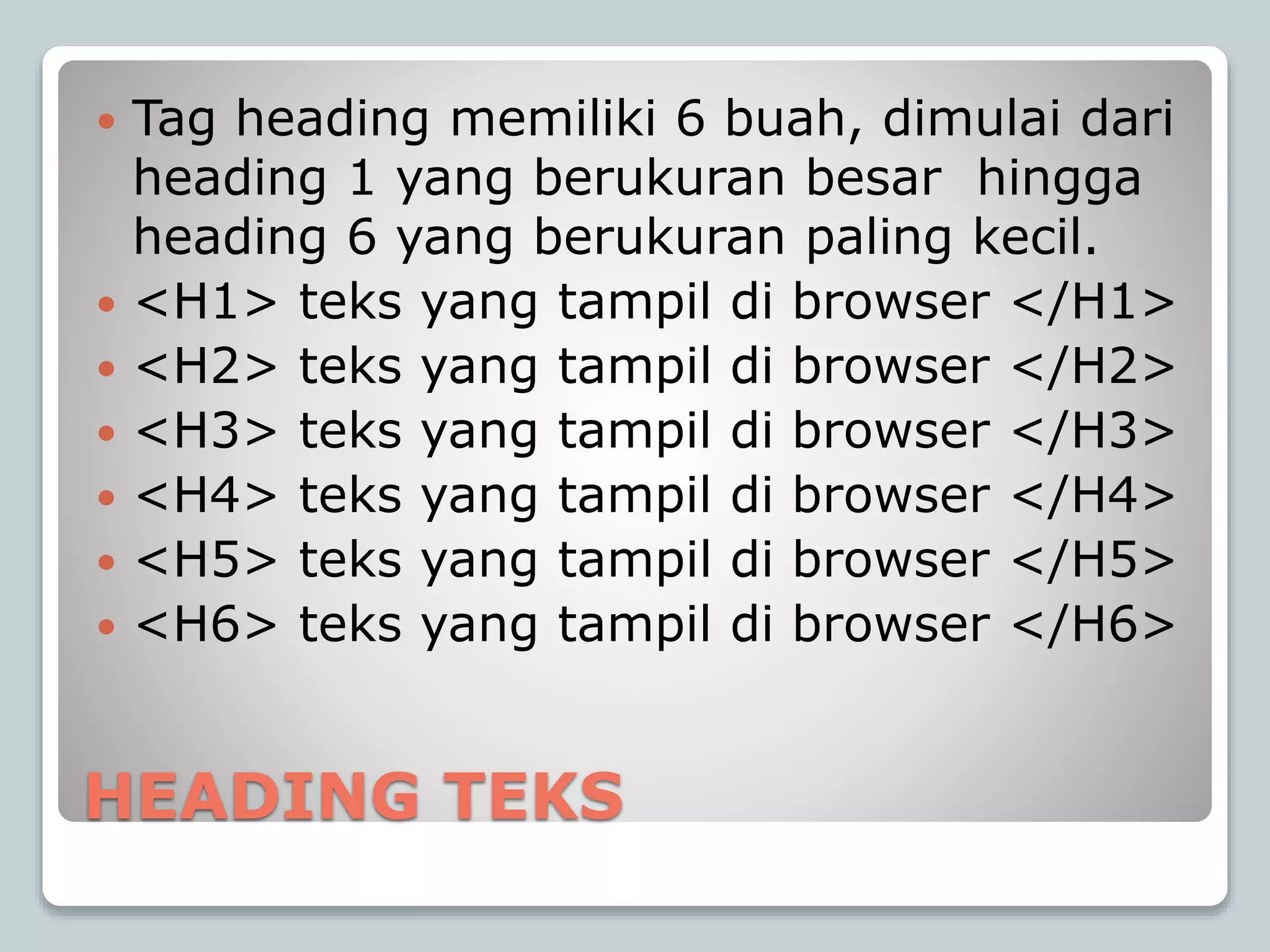 HEADING TEKS
 Tag heading memiliki 6 buah, dimulai dari
heading 1 yang berukuran besar hingga
heading 6 yang berukuran paling kecil.
 <H1> teks yang tampil di browser </H1>
 <H2> teks yang tampil di browser </H2>
 <H3> teks yang tampil di browser </H3>
 <H4> teks yang tampil di browser </H4>
 <H5> teks yang tampil di browser </H5>
 <H6> teks yang tampil di browser </H6>
 