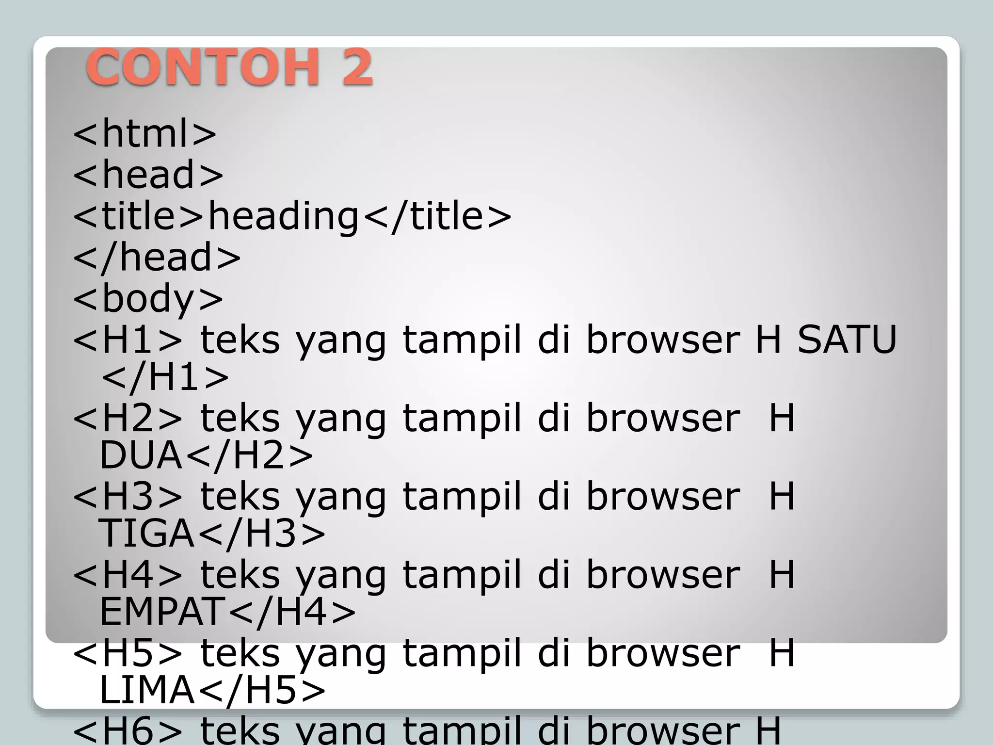 CONTOH 2
<html>
<head>
<title>heading</title>
</head>
<body>
<H1> teks yang tampil di browser H SATU
</H1>
<H2> teks yang tampil di browser H
DUA</H2>
<H3> teks yang tampil di browser H
TIGA</H3>
<H4> teks yang tampil di browser H
EMPAT</H4>
<H5> teks yang tampil di browser H
LIMA</H5>
<H6> teks yang tampil di browser H
 