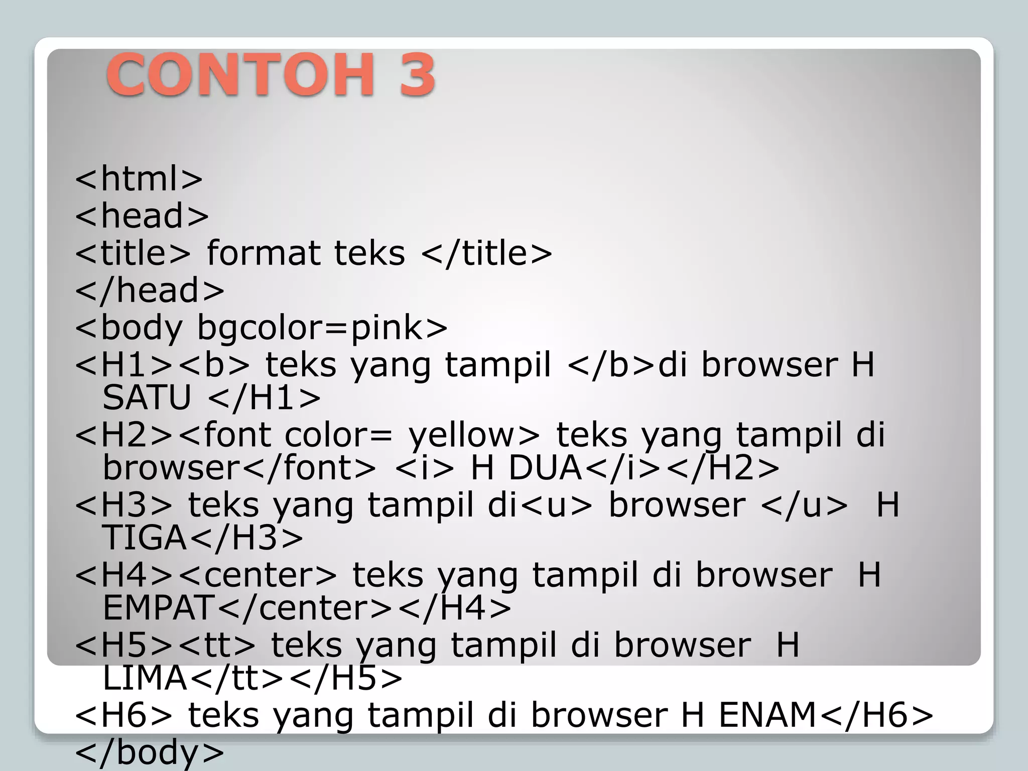 CONTOH 3
<html>
<head>
<title> format teks </title>
</head>
<body bgcolor=pink>
<H1><b> teks yang tampil </b>di browser H
SATU </H1>
<H2><font color= yellow> teks yang tampil di
browser</font> <i> H DUA</i></H2>
<H3> teks yang tampil di<u> browser </u> H
TIGA</H3>
<H4><center> teks yang tampil di browser H
EMPAT</center></H4>
<H5><tt> teks yang tampil di browser H
LIMA</tt></H5>
<H6> teks yang tampil di browser H ENAM</H6>
</body>
 