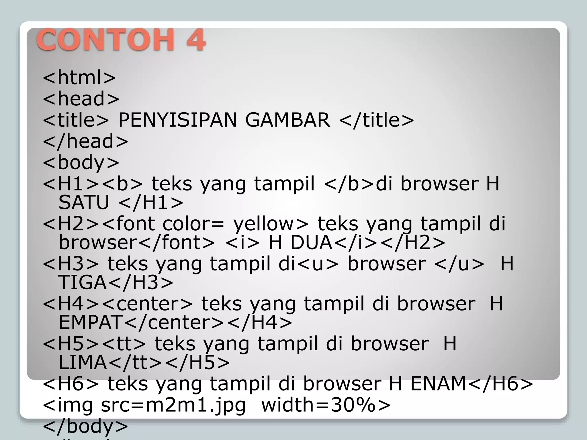 CONTOH 4
<html>
<head>
<title> PENYISIPAN GAMBAR </title>
</head>
<body>
<H1><b> teks yang tampil </b>di browser H
SATU </H1>
<H2><font color= yellow> teks yang tampil di
browser</font> <i> H DUA</i></H2>
<H3> teks yang tampil di<u> browser </u> H
TIGA</H3>
<H4><center> teks yang tampil di browser H
EMPAT</center></H4>
<H5><tt> teks yang tampil di browser H
LIMA</tt></H5>
<H6> teks yang tampil di browser H ENAM</H6>
<img src=m2m1.jpg width=30%>
</body>
 