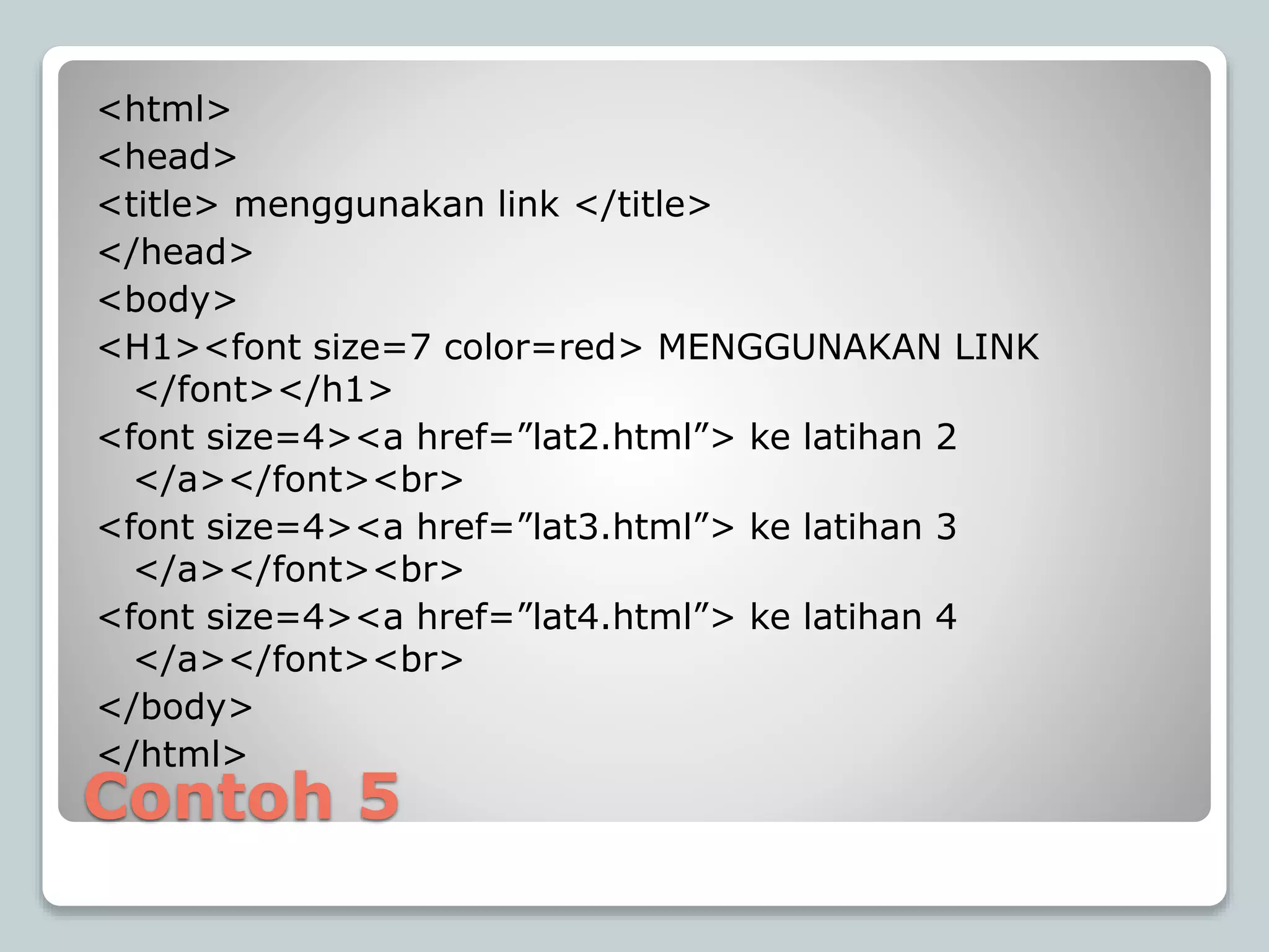 Contoh 5
<html>
<head>
<title> menggunakan link </title>
</head>
<body>
<H1><font size=7 color=red> MENGGUNAKAN LINK
</font></h1>
<font size=4><a href=”lat2.html”> ke latihan 2
</a></font><br>
<font size=4><a href=”lat3.html”> ke latihan 3
</a></font><br>
<font size=4><a href=”lat4.html”> ke latihan 4
</a></font><br>
</body>
</html>
 