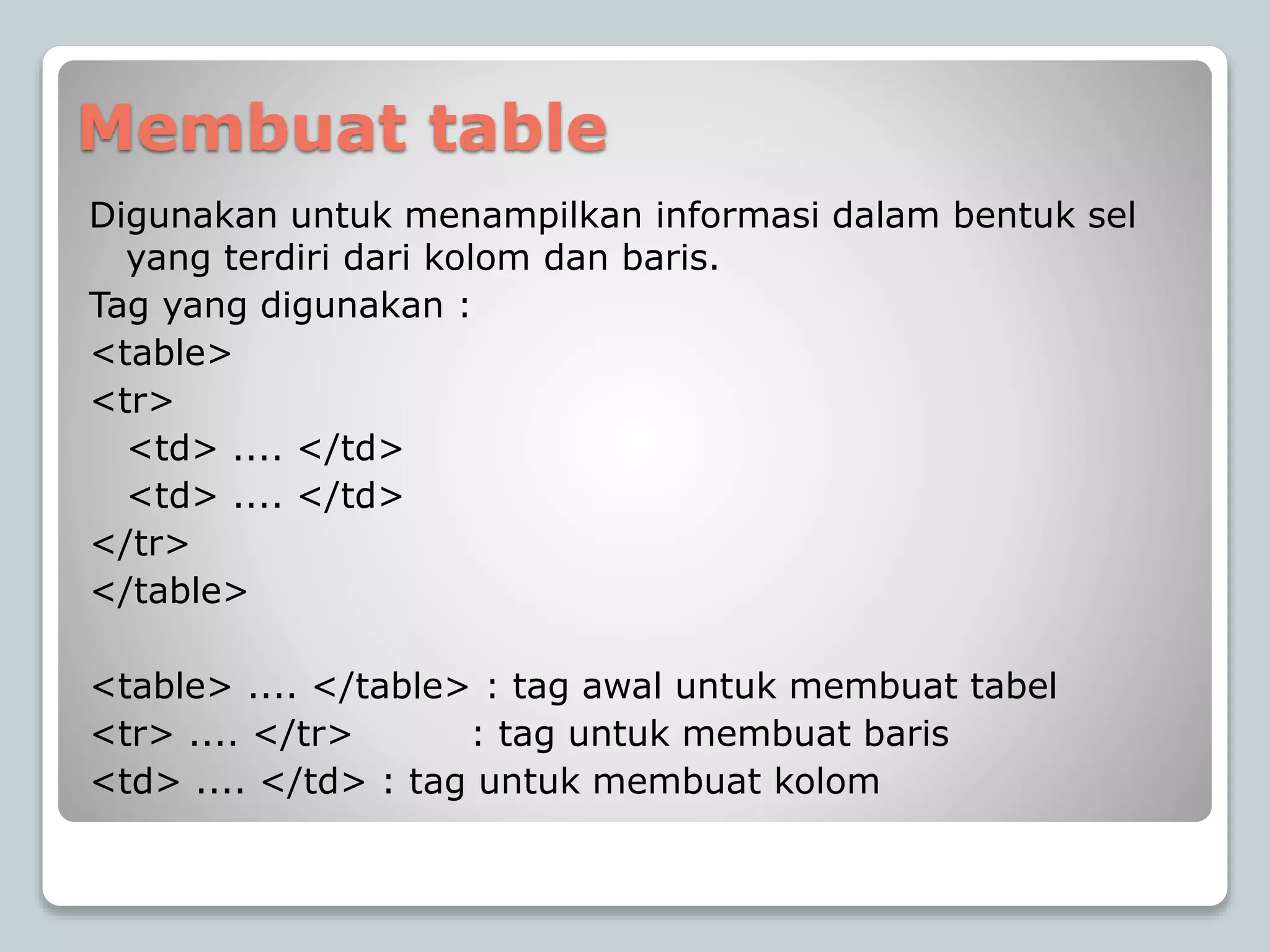 Membuat table
Digunakan untuk menampilkan informasi dalam bentuk sel
yang terdiri dari kolom dan baris.
Tag yang digunakan :
<table>
<tr>
<td> .... </td>
<td> .... </td>
</tr>
</table>
<table> .... </table> : tag awal untuk membuat tabel
<tr> .... </tr> : tag untuk membuat baris
<td> .... </td> : tag untuk membuat kolom
 