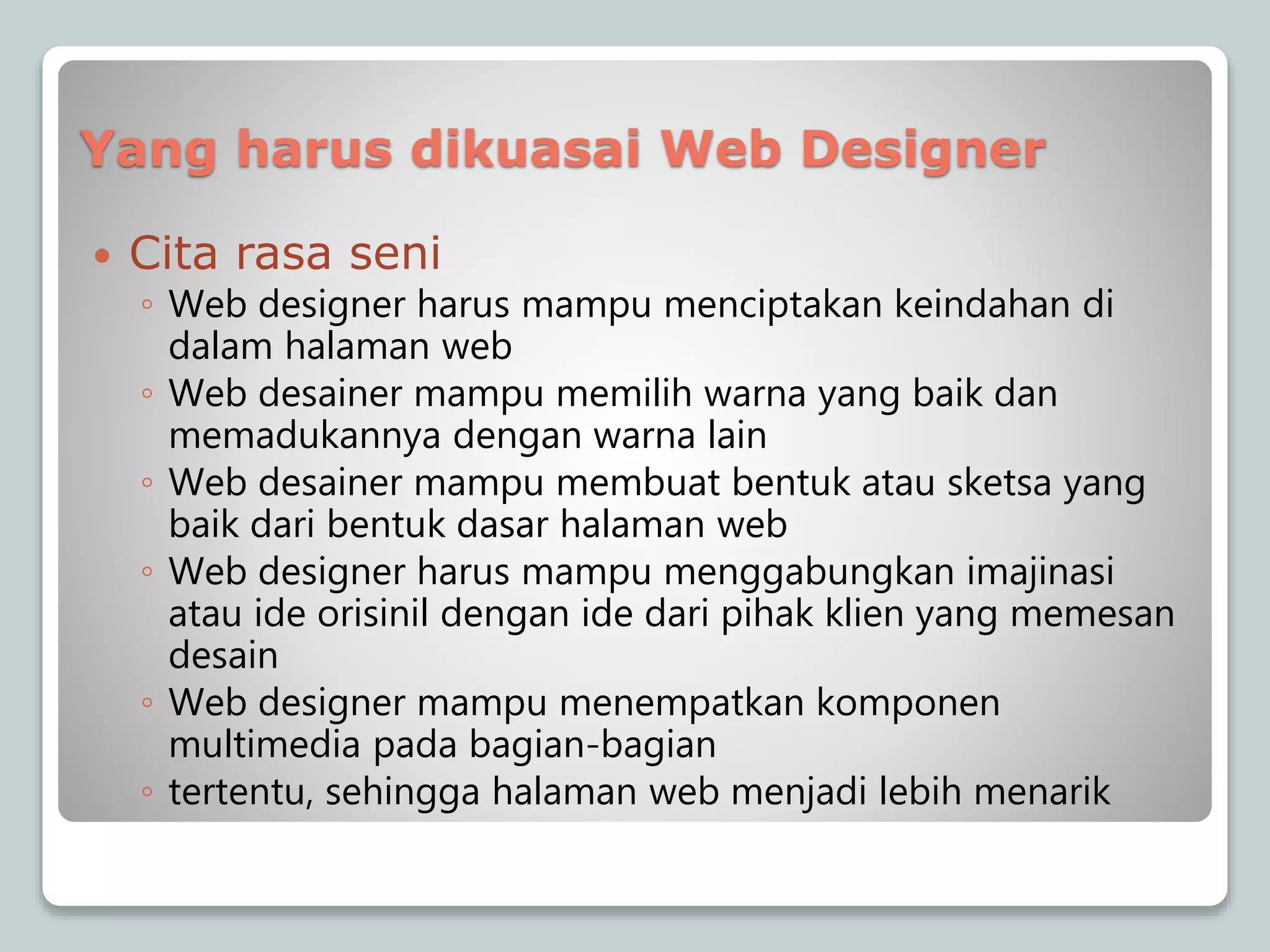 Yang harus dikuasai Web Designer
 Cita rasa seni
◦ Web designer harus mampu menciptakan keindahan di
dalam halaman web
◦ Web desainer mampu memilih warna yang baik dan
memadukannya dengan warna lain
◦ Web desainer mampu membuat bentuk atau sketsa yang
baik dari bentuk dasar halaman web
◦ Web designer harus mampu menggabungkan imajinasi
atau ide orisinil dengan ide dari pihak klien yang memesan
desain
◦ Web designer mampu menempatkan komponen
multimedia pada bagian-bagian
◦ tertentu, sehingga halaman web menjadi lebih menarik
 