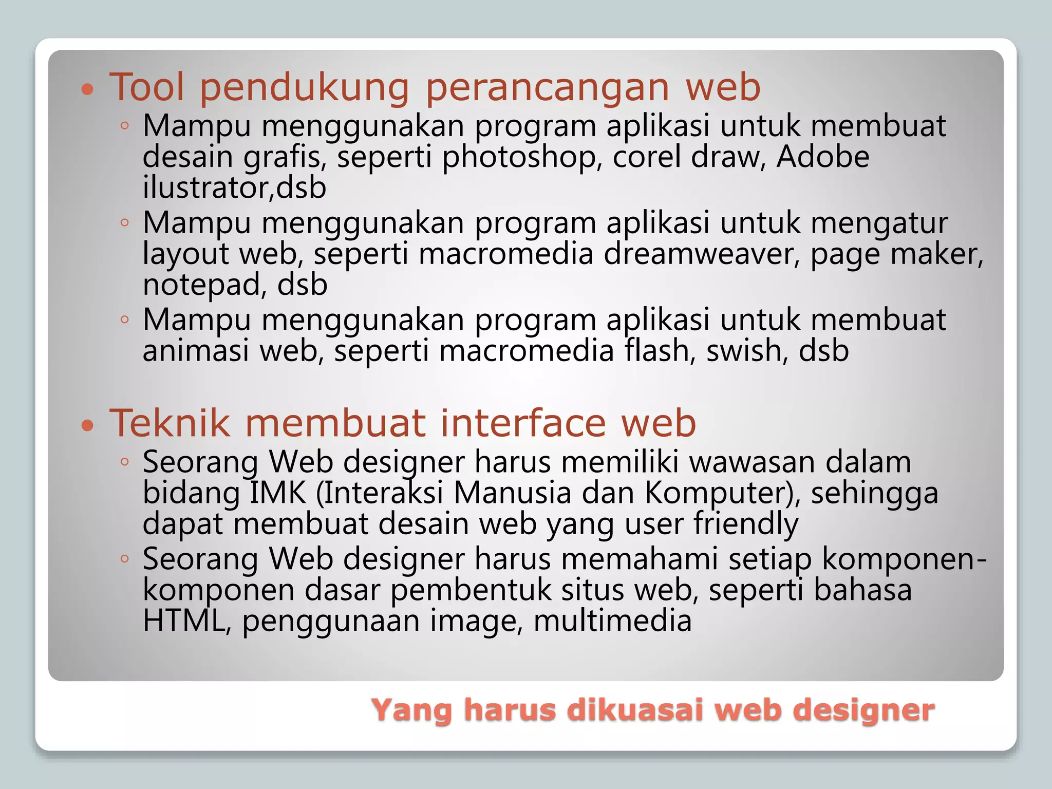  Tool pendukung perancangan web
◦ Mampu menggunakan program aplikasi untuk membuat
desain grafis, seperti photoshop, corel draw, Adobe
ilustrator,dsb
◦ Mampu menggunakan program aplikasi untuk mengatur
layout web, seperti macromedia dreamweaver, page maker,
notepad, dsb
◦ Mampu menggunakan program aplikasi untuk membuat
animasi web, seperti macromedia flash, swish, dsb
 Teknik membuat interface web
◦ Seorang Web designer harus memiliki wawasan dalam
bidang IMK (Interaksi Manusia dan Komputer), sehingga
dapat membuat desain web yang user friendly
◦ Seorang Web designer harus memahami setiap komponen-
komponen dasar pembentuk situs web, seperti bahasa
HTML, penggunaan image, multimedia
Yang harus dikuasai web designer
 