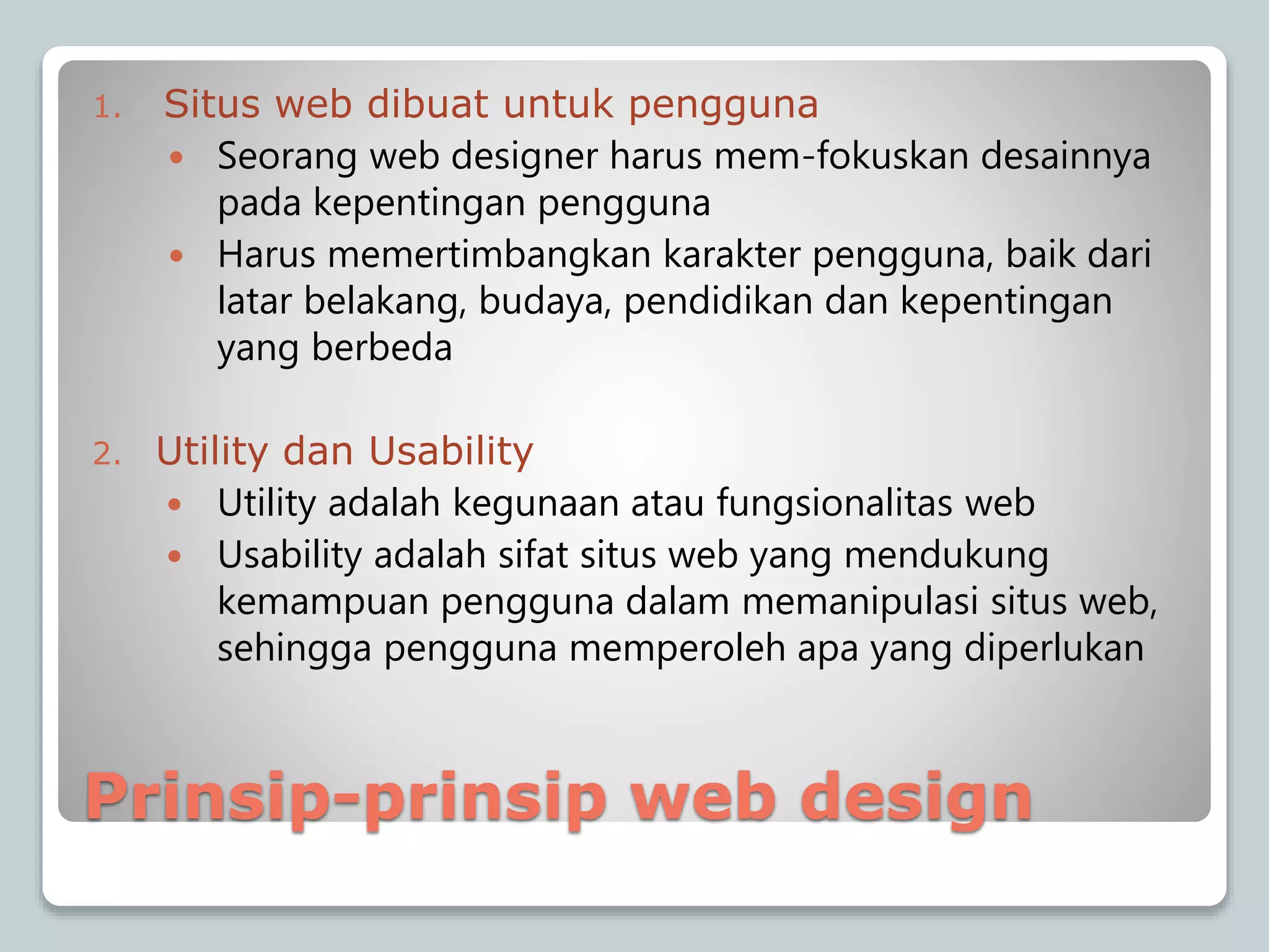 Prinsip-prinsip web design
1. Situs web dibuat untuk pengguna
 Seorang web designer harus mem-fokuskan desainnya
pada kepentingan pengguna
 Harus memertimbangkan karakter pengguna, baik dari
latar belakang, budaya, pendidikan dan kepentingan
yang berbeda
2. Utility dan Usability
 Utility adalah kegunaan atau fungsionalitas web
 Usability adalah sifat situs web yang mendukung
kemampuan pengguna dalam memanipulasi situs web,
sehingga pengguna memperoleh apa yang diperlukan
 