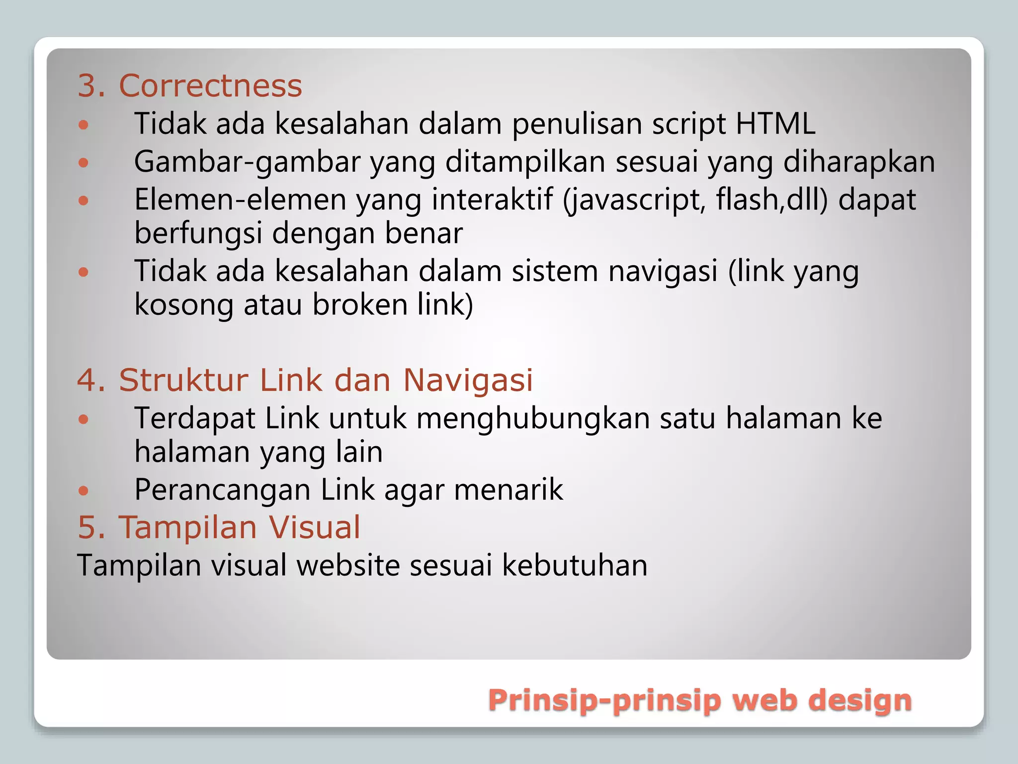 3. Correctness
 Tidak ada kesalahan dalam penulisan script HTML
 Gambar-gambar yang ditampilkan sesuai yang diharapkan
 Elemen-elemen yang interaktif (javascript, flash,dll) dapat
berfungsi dengan benar
 Tidak ada kesalahan dalam sistem navigasi (link yang
kosong atau broken link)
4. Struktur Link dan Navigasi
 Terdapat Link untuk menghubungkan satu halaman ke
halaman yang lain
 Perancangan Link agar menarik
5. Tampilan Visual
Tampilan visual website sesuai kebutuhan
Prinsip-prinsip web design
 