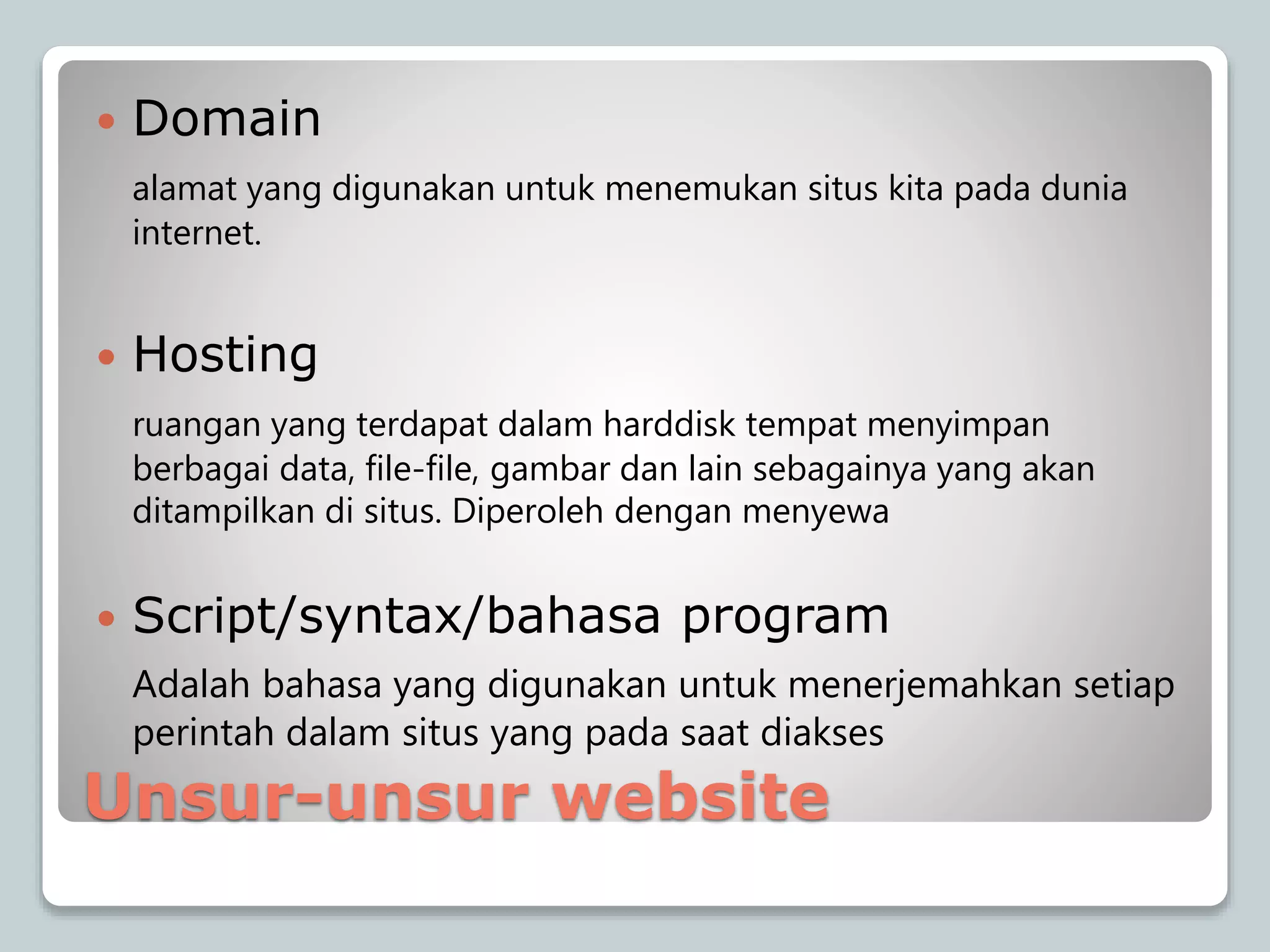 Unsur-unsur website
 Domain
alamat yang digunakan untuk menemukan situs kita pada dunia
internet.
 Hosting
ruangan yang terdapat dalam harddisk tempat menyimpan
berbagai data, file-file, gambar dan lain sebagainya yang akan
ditampilkan di situs. Diperoleh dengan menyewa
 Script/syntax/bahasa program
Adalah bahasa yang digunakan untuk menerjemahkan setiap
perintah dalam situs yang pada saat diakses
 