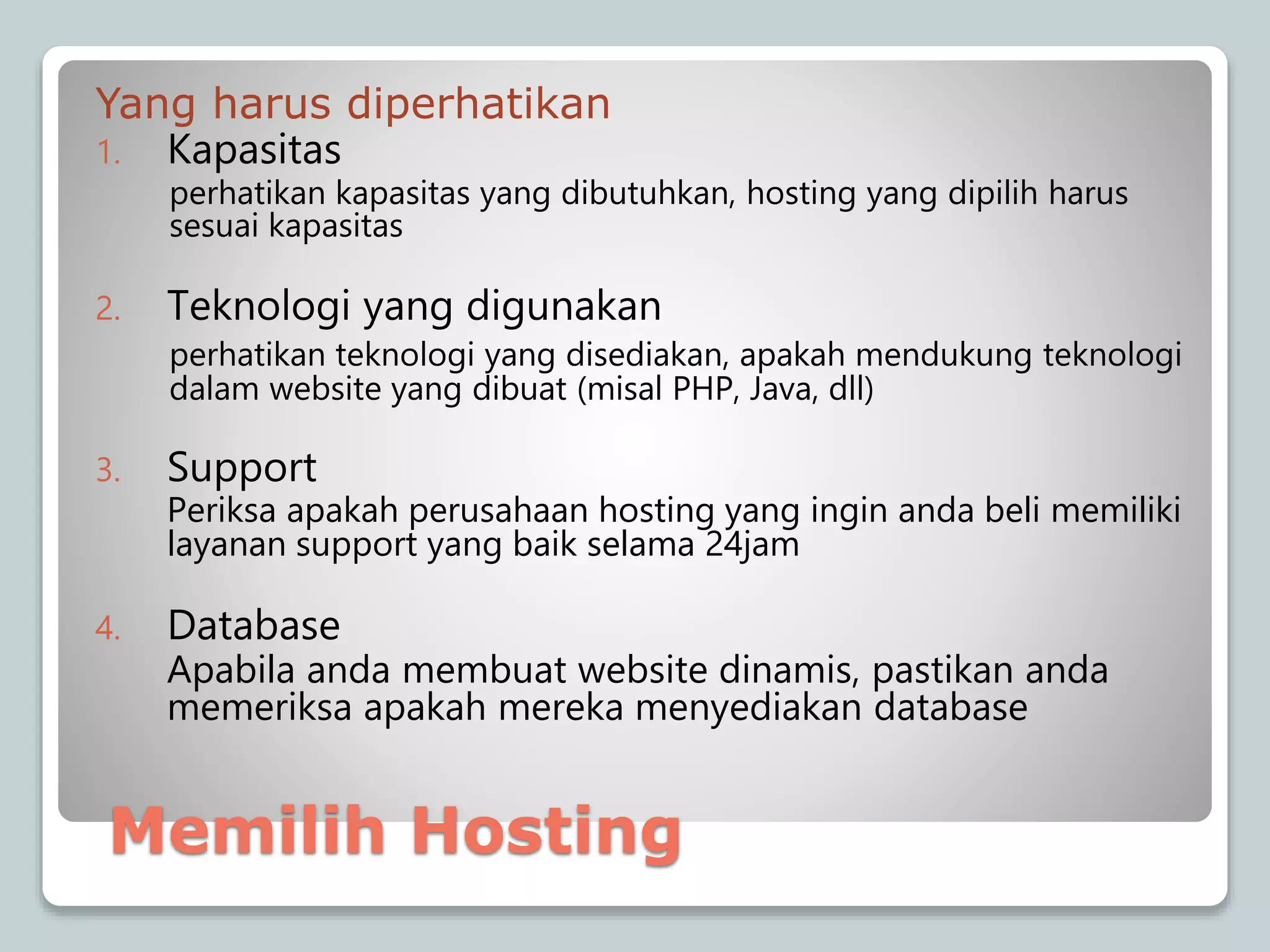 Yang harus diperhatikan
1. Kapasitas
perhatikan kapasitas yang dibutuhkan, hosting yang dipilih harus
sesuai kapasitas
2. Teknologi yang digunakan
perhatikan teknologi yang disediakan, apakah mendukung teknologi
dalam website yang dibuat (misal PHP, Java, dll)
3. Support
Periksa apakah perusahaan hosting yang ingin anda beli memiliki
layanan support yang baik selama 24jam
4. Database
Apabila anda membuat website dinamis, pastikan anda
memeriksa apakah mereka menyediakan database
Memilih Hosting
 