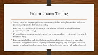 Faktor Utama Testing
• Sumber daya dan biaya yang dibutuhkan untuk melakukan testing berdasarkan pada skala
prioritas, kompleksitas dan kesulitan testing
• Biaya dari keterlambatan pengiriman produk (dimana salah satu kemungkinan besar
penyebabnya adalah testing)
• Kemungkinan adanya suatu defect (berdasarkan pengalaman beroperasi dan prioritas sejarah
terjadinya defect)
• Biaya yang disebabkan oleh defect, bilamana defect tersebut menyebabkan error yang akan
membawa kerugian baik secara langsung ataupun tak langsung bagi pelanggan (berkaitan
dengan kewajiban bisnis bagi pengembang terhadap kerugian yang terjadi pada pelanggan).
 