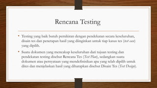 Rencana Testing
• Testing yang baik butuh pemikiran dengan pendekatan secara keseluruhan,
disain tes dan penetapan hasil yang diinginkan untuk tiap kasus tes (test case)
yang dipilih.
• Suatu dokumen yang mencakup keseluruhan dari tujuan testing dan
pendekatan testing disebut Rencana Tes (Test Plan), sedangkan suatu
dokumen atau pernyataan yang mendefinisikan apa yang telah dipilih untuk
dites dan menjelaskan hasil yang diharapkan disebut Disain Tes (Test Design).
 