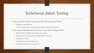 Kebebasan dalam Testing
• Apa yang disebut Tester yang independen (tak tergantung/bebas):
• Pengamat yang tidak bias
• Orang yang bertujuan untuk mengukur kualitas software secara akurat
• kunci yang mempengaruhi kinerja dari testing adalah sebagai berikut:
• Wawasan dan kreatifitas tiap individu yang terlibat.
• Pengetahuan dan pemahaman terhadap aplikasi yang dites
• Pengalaman testing
• Metodologi testing yang digunakan
• Usaha dan sumber daya yang dipakai.
 