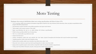 Moto Testing
Pandangan akan testing ini direfleksikan dalam moto testing yang dinyatakan oleh Myers di tahun 1976:
• Test case yang bagus adalah yang mempunyai kemungkinan tinggi dalam mendeteksi defect yang sebelumnya belum ditemukan, bukan yang dapat memperlihatkan bahwa
program telah bekerja dengan benar.
• dari kebanyakan masalah sulit dalam testing adalah pengetahuan akan kapan untuk berhenti.
• Tidak mungkin untuk mengetes program Anda sendiri.
• Bagian yang dibutuhkan dari tiap test case adalah deskripsi dari keluaran yang diharapkan.
• Hindari testing yang tidak produktif atau di awang-awang.
• Tulis test case untuk kondisi yang valid dan tak valid.
• Inspeksi hasil dari tiap tes.
• Semakin meningkatnya jumlah defect yang terdeteksi dari suatu bagian program, kemungkinan dari keberadaan defect yang tak terdeteksi juga meningkat.
• Tunjuklah programer terbaik Anda untuk melakukan testing.
• Pastikan bahwa testabilitas adalah suatu obyektifitas kunci dalam disain software Anda.
• Disain dari sistem seharusnya seperti tiap modul yang diintegrasikan ke dalam sistem hanya sekali.
• Jangan pernah mengubah program untuk membuat testing lebih mudah (kecuali pada perubahan yang permanen).
• Testing, seperti tiap aktifitas kebanyakan yang lain, testing juga harus dimulai dengan obyektifitas.
 