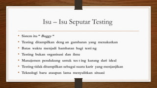 Isu – Isu Seputar Testing
• Sistem itu “ Buggy “
• Testing ditampilkan deng an gambaran yang menakutkan
• Batas waktu menjadi hambatan bagi testi ng
• Testing bukan organisasi dan ilmu
• Manajemen pendukung untuk tes t ing kurang dari ideal
• Testing tidak ditampilkan sebagai suatu karir yang menjanjikan
• Teknologi baru ataupun lama menyulitkan situasi
 