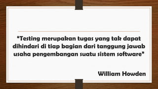 “Testing merupakan tugas yang tak dapat
dihindari di tiap bagian dari tanggung jawab
usaha pengembangan suatu sistem software”
William Howden
 