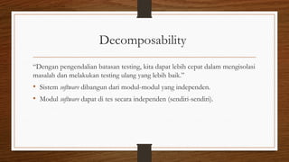 Decomposability
“Dengan pengendalian batasan testing, kita dapat lebih cepat dalam mengisolasi
masalah dan melakukan testing ulang yang lebih baik.”
• Sistem software dibangun dari modul-modul yang independen.
• Modul software dapat di tes secara independen (sendiri-sendiri).
 