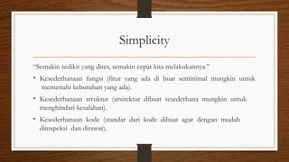 Simplicity
“Semakin sedikit yang dites, semakin cepat kita melakukannya.”
• Kesederhanaan fungsi (fitur yang ada di buat seminimal mungkin untuk
memenuhi kebutuhan yang ada).
• Kesederhanaan struktur (arsitektur dibuat sesederhana mungkin untuk
menghindari kesalahan).
• Kesederhanaan kode (standar dari kode dibuat agar dengan mudah
diinspeksi dan dirawat).
 