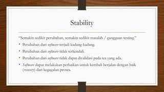 Stability
“Semakin sedikit perubahan, semakin sedikit masalah / gangguan testing.”
• Perubahan dari software terjadi kadang-kadang.
• Perubahan dari software tidak terkendali.
• Perubahan dari software tidak dapat divalidasi pada tes yang ada.
• Software dapat melakukan perbaikan untuk kembali berjalan dengan baik
(recovery) dari kegagalan proses.
 