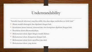 Understandability
“Semakin banyak informasi yang kita miliki, kita akan dapat melakukan tes lebih baik.”
• Disain mudah dimengerti dan dipahami dengan baik.
• Keterkaitan antara internal, eksternal dan share komponen dipahami dengan baik.
• Perubahan disain dikomunikasikan.
• Dokumentasi teknis dapat dengan mudah diakses.
• Dokumentasi teknis diorganisasi dengan baik .
• Dokumentasi teknis berisi spesifikasi dan detil.
• Dokumentasi teknis yang akurat.
 