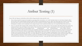 Atribut Testing (1)
Kaner, Falk, dan Ngunyen memberikan atribut-atribut sebagai penanda testing yang baik, yaitu:
• Suatu testing yang baik mempunyai kemungkinan yang tinggi dalam menentukan error. Untuk mencapai tujuan ini, tester harus mengerti software
dan berusaha untuk mengembangkan gambaran dalam benaknya tentang bagaimana kira-kira software akan dapat gagal (fail). Idealnya, kelas-kelas
dari failure dicari. Contoh, satu kelas dari failure pada suatu GUI (Graphical User Interface) adalah failure untuk mengenali posisi mouse tertentu.
Sekumpulan tes didisain untuk menjalankan mouse dengan harapan untuk mendemonstrasikan suatu error yang telah dikenali dari posisi mouse.
• Suatu tes yang baik tidak tumpang tindih (redundant). Waktu dan sumber daya testing terbatas. Tak ada satupun titik dalam pelaksanaan testing yang
mempunyai tujuan yang sama dengan testing yang lain. Tiap testing harus mempunyai tujuan yang berbeda. Contoh, modul software SafeHome
didisain untuk mengenali password dari pengguna untuk mengaktifasikan atau mandeaktifasikan sistem. Dalam usahanya
untuk mendapatkan error dari masukan password, tester mendisain serangkaian tes yang memasukan suatu password secara sekuensial. Password yang
valid dan tak valid dimasukan dalam tes yang berlainan. Bagaimanapun, tiap password valid / tak valid harus mencari mode failure yang berbeda.
Sebagai contoh, password yang tak valid adalah 1234 harus tidak diterima oleh sistem komputer yang diprogram untuk mengenali 8080 sebagai
password yang valid. Jika hal ini diterima, suatu error terjadi. Masukan tes yang lain, misal 1235, akan mempunyai tujuan yang sama dengan 1234 dan
inilah yang disebut redundansi. Namun demikian, masukan tak valid 8081 atau 8180 mempunyai tujuan yang berbeda, berusaha untuk
mendemonstrasikan keberadaan error untuk password yang hampir mendekati / mirip tapi tidak identik dengan password yang valid.
 