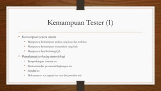Kemampuan Tester (1)
• Kemampuan secara umum
• Mempunyai kemampuan analisa yang kuat dan terfokus
• Mempunyai kemampuan komunikasi yang baik
• Mempunyai latar belakang QA
• Pemahaman terhadap metodologi
• Pengembangan rencana tes
• Pembuatan dan perawatan lingkungan tes
• Standar tes
• Dokumentasi tes (seperti test cases dan procedure test)
 
