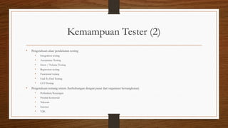 Kemampuan Tester (2)
• Pengetahuan akan pendekatan testing
• Integration testing
• Acceptance Testing
• Stress / Volume Testing
• Regression testing
• Functional testing
• End-To-End Testing
• GUI Testing
• Pengetahuan tentang sistem (berhubungan dengan pasar dari organisasi bersangkutan)
• Perbankan/Keuangan
• Produk Komersial
• Telecom
• Internet
• Y2K
 