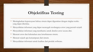 Objektifitas Testing
• Meningkatkan kepercayaan bahwa sistem dapat digunakan dengan tingkat resiko
yang dapat diterima.
• Menyediakan informasi yang dapat mencegah terulangnya error yang pernah terjadi.
• Menyediakan informasi yang membantu untuk deteksi error secara dini.
• Mencari error dan kelemahan atau keterbatasan sistem.
• Mencari sejauh apa kemampuan dari sistem.
• Menyediakan informasi untuk kualitas dari produk software.
 