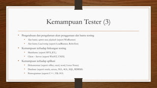 Kemampuan Tester (3)
• Pengetahuan dan pengalaman akan penggunaan alat bantu testing
• Alat bantu capture atau playback (seperti WinRunner)
• Alat bantu Load testing (seperti LoadRunner, RoboTest)
• Kemampuan terhadap linkungan testing
• Mainframe (seperti MVS, JCL).
• Client – Server (seperti WinNT, UNIX)
• Kemampuan terhadap aplikasi
• Dokumentasi (seperti office, excel, word, Lorus Notes)
• Database (seperti oracle, access, 3GL, 4GL, SQL, RDBMS)
• Pemrograman (seperti C++, VB, OO)
 