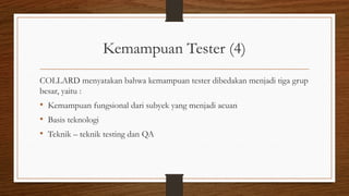 Kemampuan Tester (4)
COLLARD menyatakan bahwa kemampuan tester dibedakan menjadi tiga grup
besar, yaitu :
• Kemampuan fungsional dari subyek yang menjadi acuan
• Basis teknologi
• Teknik – teknik testing dan QA
 