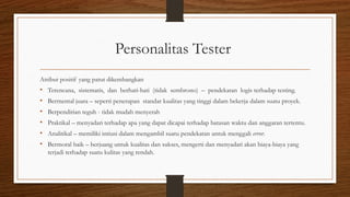 Personalitas Tester
Atribut positif yang patut dikembangkan
• Terencana, sistematis, dan berhati-hati (tidak sembrono) – pendekatan logis terhadap testing.
• Bermental juara – seperti penerapan standar kualitas yang tinggi dalam bekerja dalam suatu proyek.
• Berpendirian teguh - tidak mudah menyerah
• Praktikal – menyadari terhadap apa yang dapat dicapai terhadap batasan waktu dan anggaran tertentu.
• Analitikal – memiliki intiusi dalam mengambil suatu pendekatan untuk menggali error.
• Bermoral baik – berjuang untuk kualitas dan sukses, mengerti dan menyadari akan biaya-biaya yang
terjadi terhadap suatu kulitas yang rendah.
 