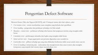Pengertian Defect Software
Menurut Kaner, Falk, dan Nguyen [KAN93], ada 13 kategori utama defect dari software, yaitu:
• User interface errors - sistem memberikan suatu tampilan yang berbeda dari spesifikasi.
• Error handling – pengenalan dan perlakuan terhadap error bila terjadi.
• Boundary – related errors - perlakuan terhadap nilai batasan dari jangkauan mereka yang mungkin tidak
benar.
• Calculation errors - perhitungan arimatika dan logika yang mungkin tidak benar.
• Initial and later states - fungsi gagal pada saat pertama digunakan atau sesudah itu.
• Control flow errors - pilihan terhadap apa yang akan dilakukan berikutnya tidak sesuai untuk status saat ini.
• Errors in handling or interpreting data - melewatkan dan mengkonversi data antar system (dan mungkin
komponen yang terpisah dari sistem) dapat menimbulkan error.
 
