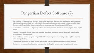 Pengertian Defect Software (2)
• Race conditions - bila dua event diproses akan maka salah satu akan diterima berdasarkan prioritas sampai
pekerjaan selesai dengan baik, baru pekerjaan berikutnya. Bagaimanapun juga kadang-kadang event lain akan
diproses terlebih dahulu dan dapat menghasilkan sesuatu yang tidak diharapkan atau tidak benar.
• Load conditions - saat sistem dipaksa pada batas maksimum, masalah akan mulai muncul, seperti arrays, overflow,
diskfull.
• Hardware - antar muka dengan suatu device mungkin tidak dapat beroperasi dengan benar pada suatu kondisi
tertentu seperti device unavailable.
• Source and Version Control - program yang telah kadaluwarsa mungkin akan dapat digunakan lagi bila ada revisi
untuk memperbaikinya.
• Documentation - pengguna tak dapat melihat operasi yang telah dideskripsikan dalam dokumen panduan.
• Testing errors - tester membuat kesalahan selama testing dan berpikir bahwa system berkelakuan tak benar.
 