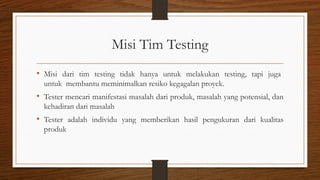 Misi Tim Testing
• Misi dari tim testing tidak hanya untuk melakukan testing, tapi juga
untuk membantu meminimalkan resiko kegagalan proyek.
• Tester mencari manifestasi masalah dari produk, masalah yang potensial, dan
kehadiran dari masalah
• Tester adalah individu yang memberikan hasil pengukuran dari kualitas
produk
 