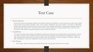 Test Case
• Domain Masukan:
Domain dari masukan yang mungkin sangat banyak jumlahnya, dimana harus dilakukan tes semua masukan yang valid, semua masukan
yang tak valid, semua masukan yang diedit, semua variasi masukan berdasarkan pada waktu kejadian, oleh karena itu dibutuhkan
prioritas dalam pemilihan domain masukan dari sistem yang akan dites. Misalkan saja dilakukan testing program kalkulator dengan 10
digit bilangan integer, akan ada 1010 masukan positif dan 1010 masukan negatif, untuk testing terhadap masukan valid. Dan untuk
masukan tak valid, misalkan penanganan pengetikan masukan alfabet dari keyboard.
• Kompleksitas:
User interface dan disain sangat komplek untuk dilakukan testing secara komplit. Jika suatu kesalahan disain terjadi, bagaimana seorang
tester dapat menyatakan suatu bug adalah bug bila hal tersebut ada dalam spesifikasi, dan lebih daripada itu bagaimana seorang tester
dapat mengenali bahwa tingkah laku sistem tersebut adalah sebuah bug. Pembuktian kebenaran program berdasarkan logika juga
tidak dimungkinkan karena akan menghabiskan waktu, dan waktu ada batasannya.
• Jalur Program:
• Akan terdapat sangat banyak jalur yang mungkin dilewati pada suatu program untuk dites secara komplit.
 