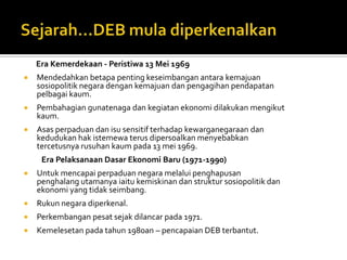 Era Kemerdekaan - Peristiwa 13 Mei 1969
   Mendedahkan betapa penting keseimbangan antara kemajuan
    sosiopolitik negara dengan kemajuan dan pengagihan pendapatan
    pelbagai kaum.
   Pembahagian gunatenaga dan kegiatan ekonomi dilakukan mengikut
    kaum.
   Asas perpaduan dan isu sensitif terhadap kewarganegaraan dan
    kedudukan hak istemewa terus dipersoalkan menyebabkan
    tercetusnya rusuhan kaum pada 13 mei 1969.
     Era Pelaksanaan Dasar Ekonomi Baru (1971-1990)
   Untuk mencapai perpaduan negara melalui penghapusan
    penghalang utamanya iaitu kemiskinan dan struktur sosiopolitik dan
    ekonomi yang tidak seimbang.
   Rukun negara diperkenal.
   Perkembangan pesat sejak dilancar pada 1971.
   Kemelesetan pada tahun 1980an – pencapaian DEB terbantut.
 