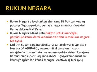    Rukun Negara diisytiharkan oleh Yang Di-Pertuan Agong
    pada 31 Ogos 1970 iaitu semasa negara menyambut Hari
    Kemerdekaan Kali Ke-13.
   Rukun Negara adalah satu doktrin untuk mencapai
    perpaduan kaum demi keharmonian dan kemakuran negara
    Malaysia.
   Doktrin Rukun Negara diperkenalkan oleh Majlis Gerakan
    Negara (MAGERAN) yang memikul tanggungjawab
    menjalankan pemerintahan negara apabila sistem kerajaan
    berparlimen digantung pada 16 Mei 1969 ekoran rusuhan
    kaum yang lebih dikenali sebagai Peristiwa 13 Mei 1969
 