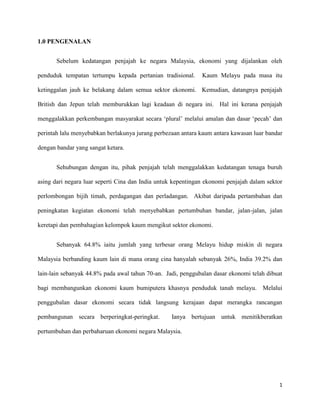 1.0 PENGENALAN
Sebelum kedatangan penjajah ke negara Malaysia, ekonomi yang dijalankan oleh
penduduk tempatan tertumpu kepada pertanian tradisional.

Kaum Melayu pada masa itu

ketinggalan jauh ke belakang dalam semua sektor ekonomi. Kemudian, datangnya penjajah
British dan Jepun telah memburukkan lagi keadaan di negara ini. Hal ini kerana penjajah
menggalakkan perkembangan masyarakat secara „plural‟ melalui amalan dan dasar „pecah‟ dan
perintah lalu menyebabkan berlakunya jurang perbezaan antara kaum antara kawasan luar bandar
dengan bandar yang sangat ketara.
Sehubungan dengan itu, pihak penjajah telah menggalakkan kedatangan tenaga buruh
asing dari negara luar seperti Cina dan India untuk kepentingan ekonomi penjajah dalam sektor
perlombongan bijih timah, perdagangan dan perladangan. Akibat daripada pertambahan dan
peningkatan kegiatan ekonomi telah menyebabkan pertumbuhan bandar, jalan-jalan, jalan
keretapi dan pembahagian kelompok kaum mengikut sektor ekonomi.
Sebanyak 64.8% iaitu jumlah yang terbesar orang Melayu hidup miskin di negara
Malaysia berbanding kaum lain di mana orang cina hanyalah sebanyak 26%, India 39.2% dan
lain-lain sebanyak 44.8% pada awal tahun 70-an. Jadi, penggubalan dasar ekonomi telah dibuat
bagi membangunkan ekonomi kaum bumiputera khasnya penduduk tanah melayu. Melalui
penggubalan dasar ekonomi secara tidak langsung kerajaan dapat merangka rancangan
pembangunan secara berperingkat-peringkat.

Ianya bertujuan untuk menitikberatkan

pertumbuhan dan perbaharuan ekonomi negara Malaysia.

1

 