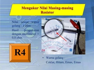 Nilai sesuai warna
gelang : 1 ohm
Hasil pengukuran
dengan multimeter =
0,8 ohm
• Warna gelang :
Coklat, Hitam, Emas, Emas
R4
 