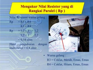 Nilai Rt sesuai warna gelang :
Rp = R3 x R4
R3 + R4
Rp = 1,2 x 1 = 1,2
1,2 + 1 2,2
= 0,54 ohm
Hasil pengukuran dengan
multimeter = 0,8 ohm
• Warna gelang :
R3 = Coklat, Merah, Emas, Emas
R4 = Coklat, Hitam, Emas, Emas
 