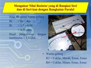 Nilai Rt sesuai warna gelang :
Rt = Rs + Rp
Rt = 3,7 + 0,54
= 4,24 ohm
Hasil pengukuran dengan
multimeter = 5,4 ohm
• Warna gelang :
R3 = Coklat, Merah, Emas, Emas
R4 = Coklat, Hitam, Emas, Emas
 