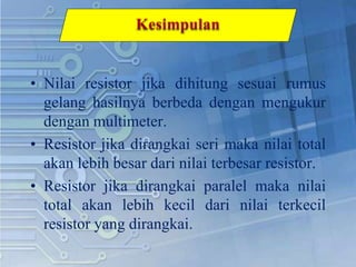 • Nilai resistor jika dihitung sesuai rumus
gelang hasilnya berbeda dengan mengukur
dengan multimeter.
• Resistor jika dirangkai seri maka nilai total
akan lebih besar dari nilai terbesar resistor.
• Resistor jika dirangkai paralel maka nilai
total akan lebih kecil dari nilai terkecil
resistor yang dirangkai.
 